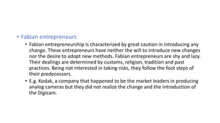 • Fabian entrepreneurs
• Fabian entrepreneurship is characterized by great caution in introducing any
change. These entrepreneurs have neither the will to introduce new changes
nor the desire to adopt new methods. Fabian entrepreneurs are shy and lazy.
Their dealings are determined by customs, religion, tradition and past
practices. Being not interested in taking risks, they follow the foot steps of
their predecessors.
• E.g. Kodak, a company that happened to be the market leaders in producing
analog cameras but they did not realize the change and the introduction of
the Digicam.
 