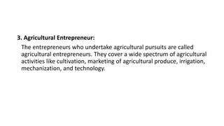 3. Agricultural Entrepreneur:
The entrepreneurs who undertake agricultural pursuits are called
agricultural entrepreneurs. They cover a wide spectrum of agricultural
activities like cultivation, marketing of agricultural produce, irrigation,
mechanization, and technology.
 