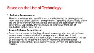 Based on the Use of Technology:
1. Technical Entrepreneur:
The entrepreneurs who establish and run science and technology-based
industries are called ‘technical entrepreneurs.’ Speaking alternatively, these
are the entrepreneurs who make use of science and technology in their
enterprises. Expectedly, they use new and innovative methods of
production in their enterprises.
• 2. Non-Technical Entrepreneur:
• Based on the use of technology, the entrepreneurs who are not technical
entrepreneurs are non-technical entrepreneurs. The forte of their
enterprises is not science and technology. They are concerned with the use
of alternative and imitative methods of marketing and distribution
strategies to make their business survive and thrive in the competitive
market.
 