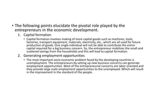 • The following points elucidate the pivotal role played by the
entrepreneurs in the economic development.
1. Capital formation
• Capital formation involves making of more capital goods such as machines, tools,
factories, transport equipment, materials, electricity, etc., which are all used for future
production of goods. One single individual will not be able to contribute the entire
capital required for a big business concern. So, the entrepreneur mobilizes the small and
scattered savings from the households and this will lead to capital formation.
2. Generating employment opportunities
• The most important socio-economic problem faced by the developing countries is
unemployment. The entrepreneurs by setting up new business concerns can generate
employment opportunities. Most of the entrepreneurial concerns are labor oriented and
they provide large scale employment opportunities to the unemployed. Which will result
in the improvement in the standard of the people.
 