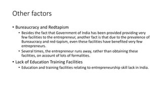 Other factors
• Bureaucracy and Redtapism
• Besides the fact that Government of India has been provided providing very
few facilities to the entrepreneur, another fact is that due to the prevalence of
Bureaucracy and red-tapism, even these facilities have benefited very few
entrepreneurs.
• Several times, the entrepreneur runs away, rather than obtaining these
facilities, on account of lots of formalities.
• Lack of Education Training Facilities
• Education and training facilities relating to entrepreneurship skill lack in India.
 