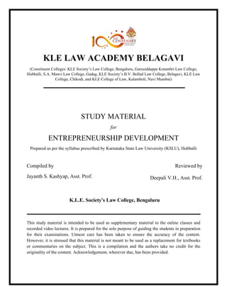 KLE LAW ACADEMY BELAGAVI
(Constituent Colleges: KLE Society’s Law College, Bengaluru, Gurusiddappa Kotambri Law College,
Hubballi, S.A. Manvi Law College, Gadag, KLE Society’s B.V. Bellad Law College, Belagavi, KLE Law
College, Chikodi, and KLE College of Law, Kalamboli, Navi Mumbai)
STUDY MATERIAL
for
ENTREPRENEURSHIP DEVELOPMENT
Prepared as per the syllabus prescribed by Karnataka State Law University (KSLU), Hubballi
Compiled by
Jayanth S. Kashyap, Asst. Prof.
Reviewed by
Deepali V.H., Asst. Prof.
K.L.E. Society's Law College, Bengaluru
This study material is intended to be used as supplementary material to the online classes and
recorded video lectures. It is prepared for the sole purpose of guiding the students in preparation
for their examinations. Utmost care has been taken to ensure the accuracy of the content.
However, it is stressed that this material is not meant to be used as a replacement for textbooks
or commentaries on the subject. This is a compilation and the authors take no credit for the
originality of the content. Acknowledgement, wherever due, has been provided.
 