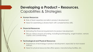 Developing a Product – Resources,
Capabilities & Strategies
 Human Resources
 Role of team expertise and skills in product development.
 Need for assembling a diverse team with complementary skills.
 Financial Resources
 Estimating the financial requirements for product development.
 Discuss various sources of funding, including bootstrapping, angel investors, venture
capital, and crowdfunding.
 Technological and Physical Resources
 Importance of technology in product development, especially for tech-based
startups.
 Need for physical resources like office space, manufacturing facilities, etc.
 