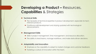 Developing a Product – Resources,
Capabilities & Strategies
 Technical Skills
 The necessity of technical expertise in product development, especially for tech-
intensive products.
 Continuous skill development and staying updated with technological
advancements.
 Management Skills
 Skills in project management, time management, and resource allocation.
 The ability to lead teams, manage workflows, and make data-driven decisions.
 Adaptability and Innovation
 Emphasis on the capability to adapt to market changes and customer feedback.
 Fostering a culture of innovation within the team.
 