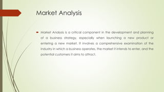 Market Analysis
 Market Analysis is a critical component in the development and planning
of a business strategy, especially when launching a new product or
entering a new market. It involves a comprehensive examination of the
industry in which a business operates, the market it intends to enter, and the
potential customers it aims to attract.
 