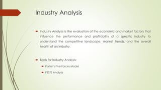 Industry Analysis
 Industry Analysis is the evaluation of the economic and market factors that
influence the performance and profitability of a specific industry to
understand the competitive landscape, market trends, and the overall
health of an industry.
 Tools for Industry Analysis:
 Porter’s Five Forces Model
 PESTE Analysis
 