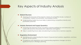 Key Aspects of Industry Analysis
 Market Structure
 Assessing the structure of the industry in terms of competition levels, number of
competitors, market concentration, and barriers to entry.
 Understanding market structure helps in determining competitive intensity and
profitability potential.
 Industry Demand and Supply Dynamics
 Evaluating the demand trends, including customer preferences and behaviors, and
supply-side dynamics like production capacities and logistics.
 Helps in predicting future sales and planning for production or service capacity.
 Regulatory Environment
 Identifying and understanding the impact of government policies, regulations, and laws
specific to the industry.
 Compliance with regulations and understanding regulatory changes can be a
significant factor in strategic planning.
 
