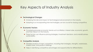 Key Aspects of Industry Analysis
 Technological Changes
 Analyzing the role and impact of technological advancements in the industry.
 Adapting to or incorporating new technologies can be crucial for staying competitive.
 Economic Factors
 Considering broader economic trends such as inflation, interest rates, economic growth,
and their impact on the industry.
 These factors can influence pricing strategies, investment decisions, and overall business
sustainability.
 Competitor Analysis
 Detailed analysis of major competitors, including their strategies, strengths, weaknesses,
market share, and product offerings.
 Helps in identifying competitive advantages and opportunities for differentiation.
 