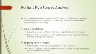 Porter’s Five Forces Analysis
 A framework developed by Michael E. Porter to analyze the competitive
environment of an industry and to assess the profitability potential and
attractiveness of an industry.
 Threat of New Entrants
 Evaluates how easy or difficult it is for new competitors to enter the industry.
 Barriers to entry, economies of scale, capital requirements, access to distribution
channels, and regulatory policies.
 Bargaining Power of Suppliers
 Determines how much power suppliers have to drive up prices.
 Number of suppliers, uniqueness of their product or service, strength and control
over businesses in the industry.
 