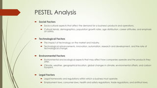 PESTEL Analysis
 Social Factors
 Socio-cultural aspects that affect the demand for a business's products and operations.
 Cultural trends, demographics, population growth rates, age distribution, career attitudes, and emphasis
on safety.
 Technological Factors
 The impact of technology on the market and industry.
 Technological advancements, innovation, automation, research and development, and the rate of
technological change.
 Environmental Factors
 Environmental and ecological aspects that may affect how companies operate and the products they
offer.
 Climate, weather, geographical location, global changes in climate, environmental offsets, and carbon
footprint.
 Legal Factors
 Legal frameworks and regulations within which a business must operate.
 Employment laws, consumer laws, health and safety regulations, trade regulations, and antitrust laws.
 