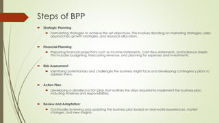 Steps of BPP
 Strategic Planning:
 Formulating strategies to achieve the set objectives. This involves deciding on marketing strategies, sales
approaches, growth strategies, and resource allocation.
 Financial Planning:
 Preparing financial projections such as income statements, cash flow statements, and balance sheets.
This includes budgeting, forecasting revenue, and planning for expenses and investments.
 Risk Assessment:
 Identifying potential risks and challenges the business might face and developing contingency plans to
address them.
 Action Plan:
 Developing a detailed action plan that outlines the steps required to implement the business plan,
including timelines and responsibilities.
 Review and Adaptation:
 Continually reviewing and updating the business plan based on real-world experiences, market
changes, and new insights.
 