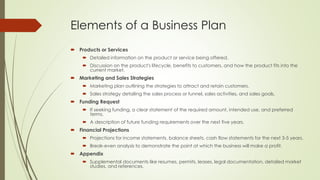 Elements of a Business Plan
 Products or Services
 Detailed information on the product or service being offered.
 Discussion on the product's lifecycle, benefits to customers, and how the product fits into the
current market.
 Marketing and Sales Strategies
 Marketing plan outlining the strategies to attract and retain customers.
 Sales strategy detailing the sales process or funnel, sales activities, and sales goals.
 Funding Request
 If seeking funding, a clear statement of the required amount, intended use, and preferred
terms.
 A description of future funding requirements over the next five years.
 Financial Projections
 Projections for income statements, balance sheets, cash flow statements for the next 3-5 years.
 Break-even analysis to demonstrate the point at which the business will make a profit.
 Appendix
 Supplemental documents like resumes, permits, leases, legal documentation, detailed market
studies, and references.
 