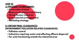 Contruction of shed
Measures to procure machinery
Hiring Human resources
Raw material arrangenment
Marketing strategy
Pollution control
Industries requiring water and affecting effluent dispersal
For units functioning outside the industrial area
STEP 10
a) PROCEED TO IMPLEMENT:
b) OBTAIN FINAL CLEARANCES:
ENVIRONMENT POLLUTION RELATED CLEARANCES:
 