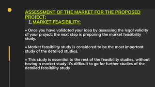 MARKET FEASIBILITY:
ASSESSMENT OF THE MARKET FOR THE PROPOSED
PROJECT:
1.
• Once you have validated your idea by assessing the legal validity
of your project; the next step is preparing the market feasibility
study.
• Market feasibility study is considered to be the most important
study of the detailed studies.
• This study is essential to the rest of the feasibility studies, without
having a market study it’s difficult to go for further studies of the
detailed feasibility study
 