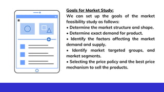 Create a
business plan.
Goals for Market Study:
We can set up the goals of the market
feasibility study as follows:
• Determine the market structure and shape.
• Determine exact demand for product.
• Identify the factors affecting the market
demand and supply.
• Identify market targeted groups, and
market segments.
• Selecting the price policy and the best price
mechanism to sell the products.
 