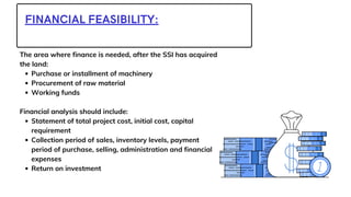 FINANCIAL FEASIBILITY:
Purchase or installment of machinery
Procurement of raw material
Working funds
Statement of total project cost, initial cost, capital
requirement
Collection period of sales, inventory levels, payment
period of purchase, selling, administration and financial
expenses
Return on investment
The area where finance is needed, after the SSI has acquired
the land:
Financial analysis should include:
 