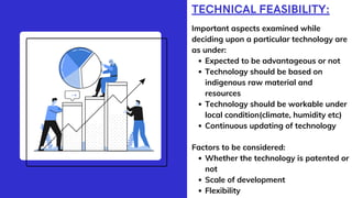 TECHNICAL FEASIBILITY:
Expected to be advantageous or not
Technology should be based on
indigenous raw material and
resources
Technology should be workable under
local condition(climate, humidity etc)
Continuous updating of technology
Whether the technology is patented or
not
Scale of development
Flexibility
Important aspects examined while
deciding upon a particular technology are
as under:
Factors to be considered:
 