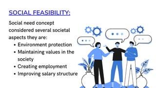 SOCIAL FEASIBILITY:
Environment protection
Maintaining values in the
society
Creating employment
Improving salary structure
Social need concept
considered several societal
aspects they are:
 