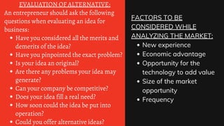 Have you considered all the merits and
demerits of the idea?
Have you pinpointed the exact problem?
Is your idea an original?
Are there any problems your idea may
generate?
Can your company be competitive?
Does your idea fill a real need?
How soon could the idea be put into
operation?
Could you offer alternative ideas?
EVALUATION OF ALTERNATIVE:
An entrepreneur should ask the following
questions when evaluating an idea for
business:
New experience
Economic advantage
Opportunity for the
technology to add value
Size of the market
opportunity
Frequency
FACTORS TO BE
CONSIDERED WHILE
ANALYZING THE MARKET:
 