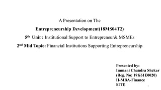 A Presentation on The
Entrepreneurship Development(18MS04T2)
5th Unit : Institutional Support to Entrepreneur& MSMEs
2nd Mid Topic: Financial Institutions Supporting Entrepreneurship
Presented by:
Immani Chandra Shekar
(Reg. No: 19K61E0020)
II-MBA-Finance
SITE 1
 