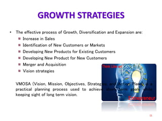GROWTH STRATEGIES
• The effective process of Growth, Diversification and Expansion are:
Increase in Sales
Identification of New Customers or Markets
Developing New Products for Existing Customers
Developing New Product for New Customers
Merger and Acquisition
Vision strategies
VMOSA (Vision, Mission, Objectives, Strategies, and Action Plans) is a
practical planning process used to achieve short term goals while
keeping sight of long term vision.
11
 