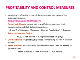 PROFITABILITY AND CONTROL MEASURES
• Increasing profitability is one of the most important tasks of the
business managers.
• TOOLS TO MEASURE PROFITABILITY:
• Gross Profit Margin: measure of how efficient a company is at
manufacturing and distributing its products.
Gross Profit Margin = (Revenue – Cost of Goods Sold) / Revenue
• Return on Invested Capital:
ROIC = Net income / (Long-Term Debt + Equity)
• Overhead Ratio = Operating Expenses / (Operating Income + Interest
Income)
• Asset Turnover: measures how efficiently business uses its assets to
generate sales.
Asset Turnover = Total Revenue / Total Assets
12
 