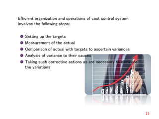 Efficient organization and operations of cost control system
involves the following steps:
Setting up the targets
Measurement of the actual
Comparison of actual with targets to ascertain variances
Analysis of variance to their causes
Taking such corrective actions as are necessary to eliminate
the variations
13
 