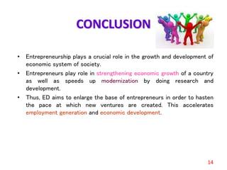 CONCLUSION
• Entrepreneurship plays a crucial role in the growth and development of
economic system of society.
• Entrepreneurs play role in strengthening economic growth of a country
as well as speeds up modernization by doing research and
development.
• Thus, ED aims to enlarge the base of entrepreneurs in order to hasten
the pace at which new ventures are created. This accelerates
employment generation and economic development.
14
 