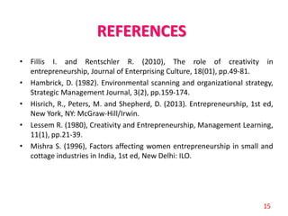 REFERENCES
• Fillis I. and Rentschler R. (2010), The role of creativity in
entrepreneurship, Journal of Enterprising Culture, 18(01), pp.49-81.
• Hambrick, D. (1982). Environmental scanning and organizational strategy,
Strategic Management Journal, 3(2), pp.159-174.
• Hisrich, R., Peters, M. and Shepherd, D. (2013). Entrepreneurship, 1st ed,
New York, NY: McGraw-Hill/Irwin.
• Lessem R. (1980), Creativity and Entrepreneurship, Management Learning,
11(1), pp.21-39.
• Mishra S. (1996), Factors affecting women entrepreneurship in small and
cottage industries in India, 1st ed, New Delhi: ILO.
15
 