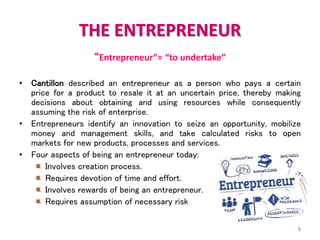 THE ENTREPRENEUR
“Entrepreneur”= “to undertake”
• Cantillon described an entrepreneur as a person who pays a certain
price for a product to resale it at an uncertain price, thereby making
decisions about obtaining and using resources while consequently
assuming the risk of enterprise.
• Entrepreneurs identify an innovation to seize an opportunity, mobilize
money and management skills, and take calculated risks to open
markets for new products, processes and services.
• Four aspects of being an entrepreneur today:
Involves creation process.
Requires devotion of time and effort.
Involves rewards of being an entrepreneur.
Requires assumption of necessary risk
5
 