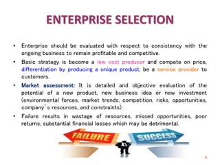 ENTERPRISE SELECTION
• Enterprise should be evaluated with respect to consistency with the
ongoing business to remain profitable and competitive.
• Basic strategy is become a low cost producer and compete on price,
differentiation by producing a unique product, be a service provider to
customers.
• Market assessment: It is detailed and objective evaluation of the
potential of a new product, new business idea or new investment
(environmental forces, market trends, competition, risks, opportunities,
company’s resources, and constraints).
• Failure results in wastage of resources, missed opportunities, poor
returns, substantial financial losses which may be detrimental.
9
 