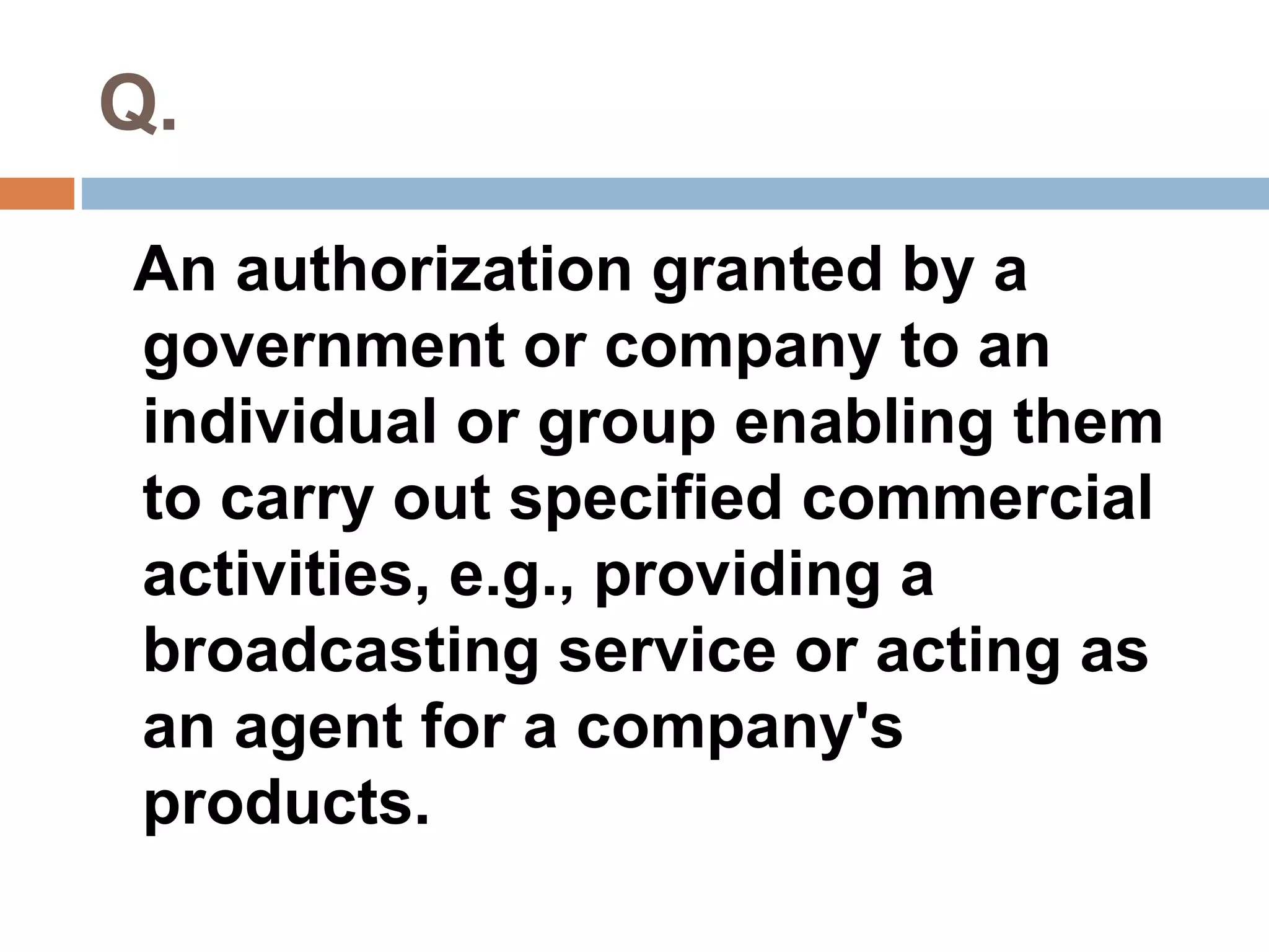 Q. 
An authorization granted by a 
government or company to an 
individual or group enabling them 
to carry out specified commercial 
activities, e.g., providing a 
broadcasting service or acting as 
an agent for a company's 
products. 
 