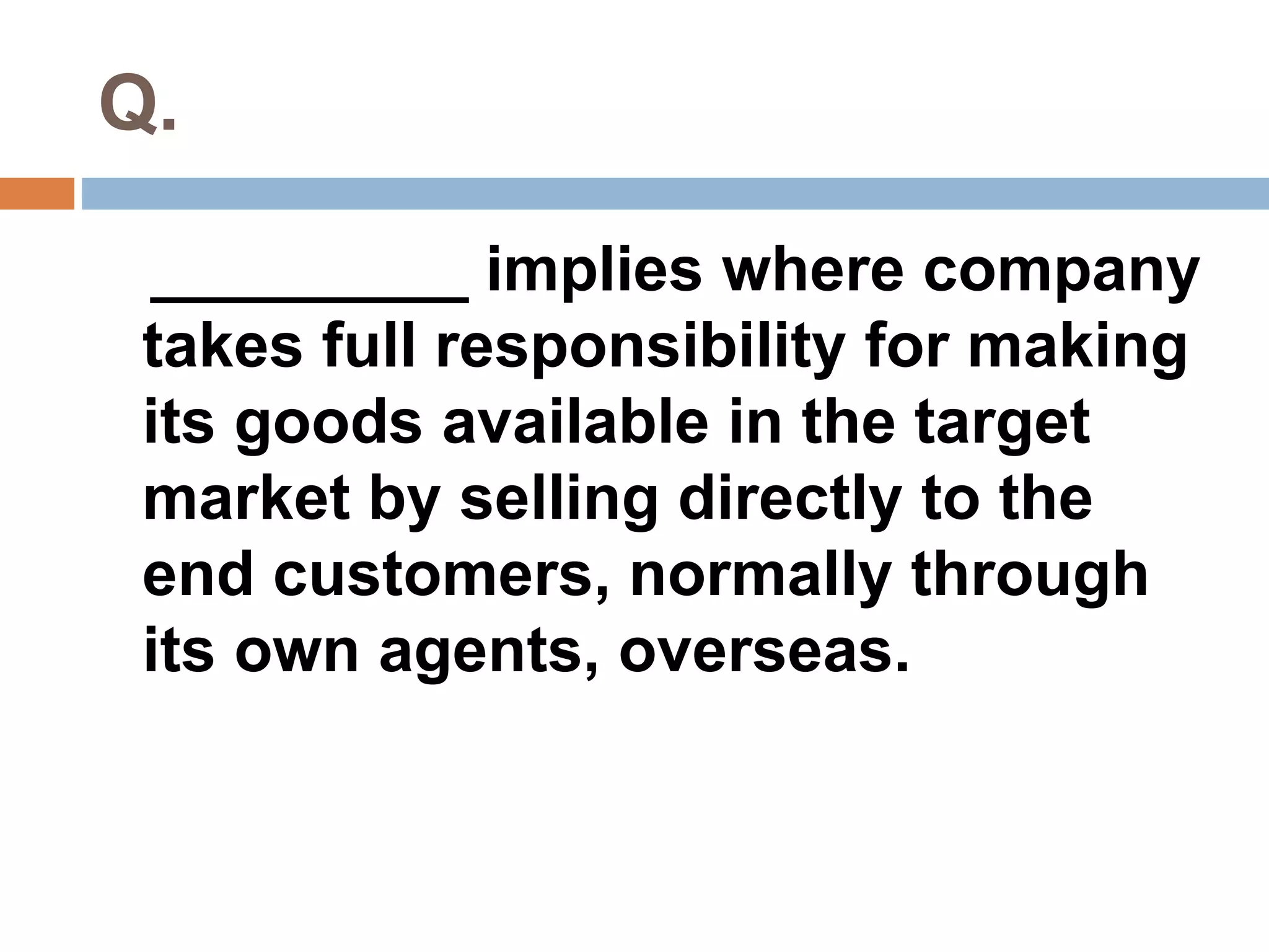 Q. 
_________ implies where company 
takes full responsibility for making 
its goods available in the target 
market by selling directly to the 
end customers, normally through 
its own agents, overseas. 
 