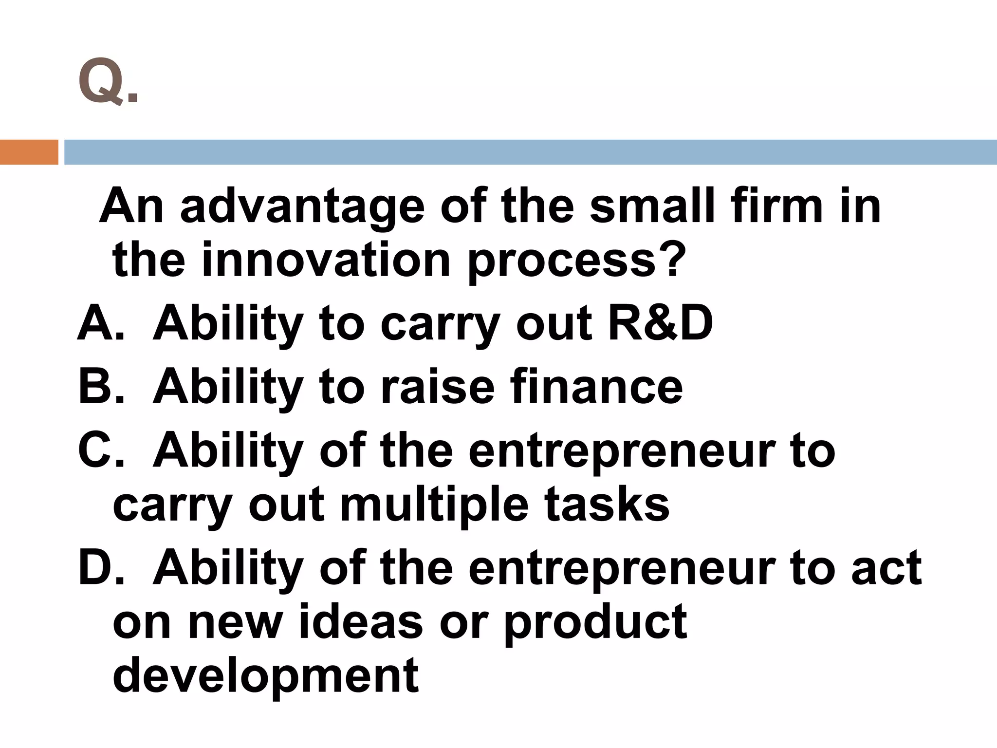 Q. 
An advantage of the small firm in 
the innovation process? 
A. Ability to carry out R&D 
B. Ability to raise finance 
C. Ability of the entrepreneur to 
carry out multiple tasks 
D. Ability of the entrepreneur to act 
on new ideas or product 
development 
 