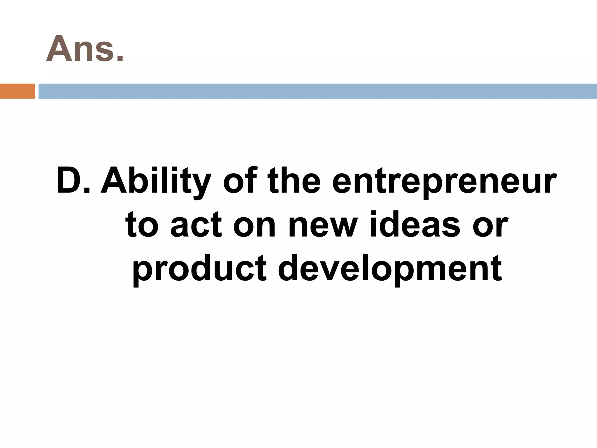 Ans. 
D. Ability of the entrepreneur 
to act on new ideas or 
product development 
 