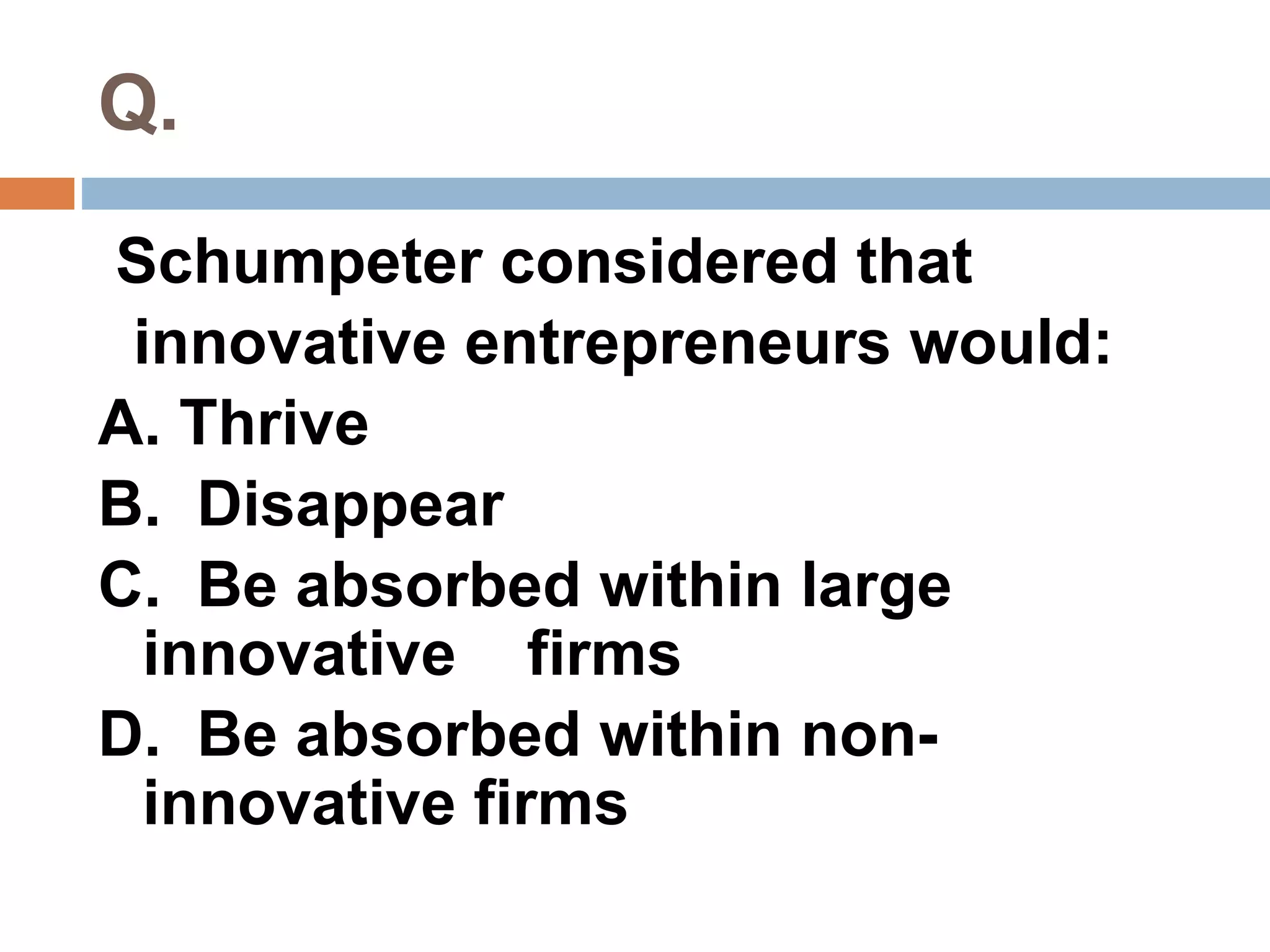 Q. 
Schumpeter considered that 
innovative entrepreneurs would: 
A. Thrive 
B. Disappear 
C. Be absorbed within large 
innovative firms 
D. Be absorbed within non-innovative 
firms 
 