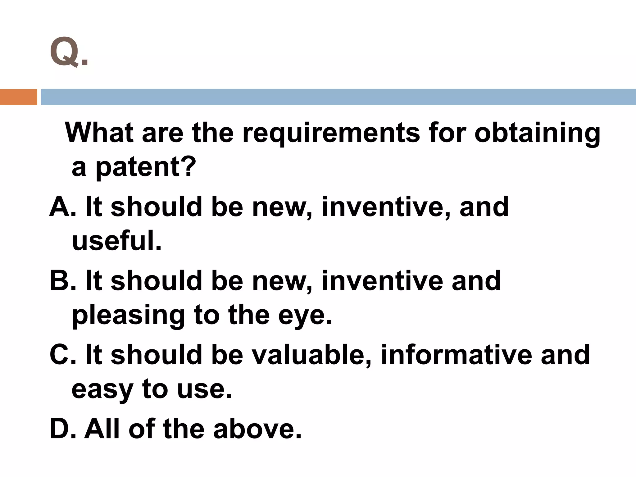 Q. 
What are the requirements for obtaining 
a patent? 
A. It should be new, inventive, and 
useful. 
B. It should be new, inventive and 
pleasing to the eye. 
C. It should be valuable, informative and 
easy to use. 
D. All of the above. 
 