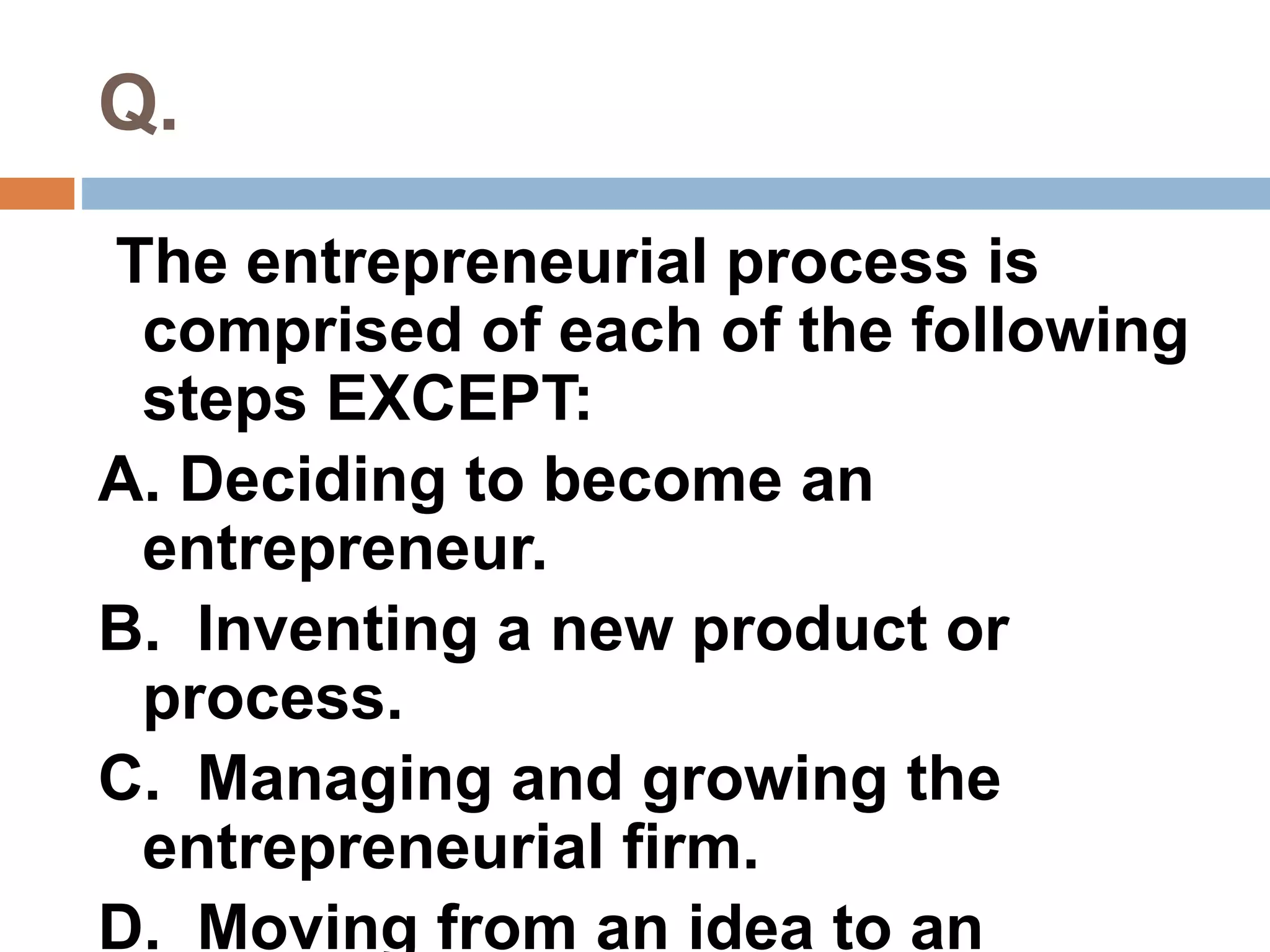 Q. 
The entrepreneurial process is 
comprised of each of the following 
steps EXCEPT: 
A. Deciding to become an 
entrepreneur. 
B. Inventing a new product or 
process. 
C. Managing and growing the 
entrepreneurial firm. 
D. Moving from an idea to an 
 