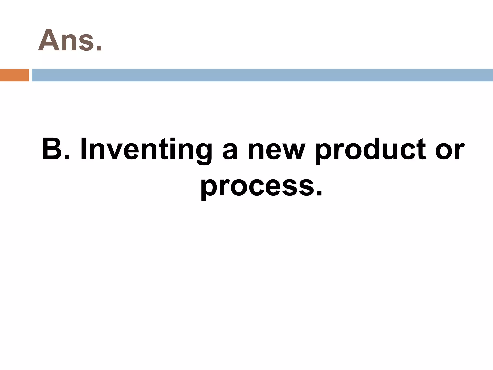 Ans. 
B. Inventing a new product or 
process. 
 