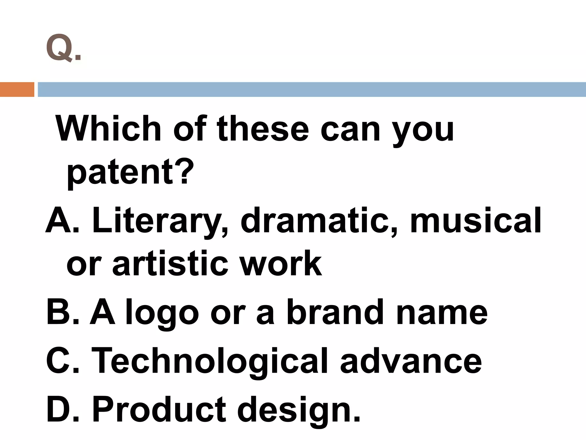 Q. 
Which of these can you 
patent? 
A. Literary, dramatic, musical 
or artistic work 
B. A logo or a brand name 
C. Technological advance 
D. Product design. 
 