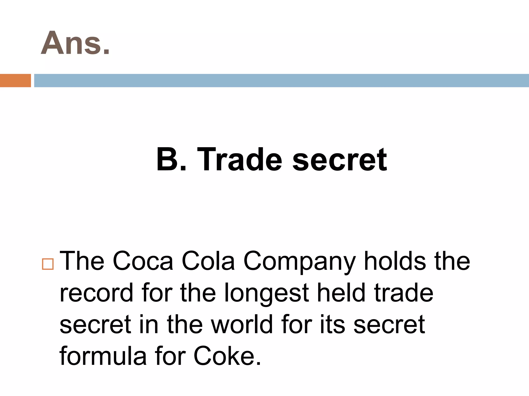 Ans. 
B. Trade secret 
 The Coca Cola Company holds the 
record for the longest held trade 
secret in the world for its secret 
formula for Coke. 
 