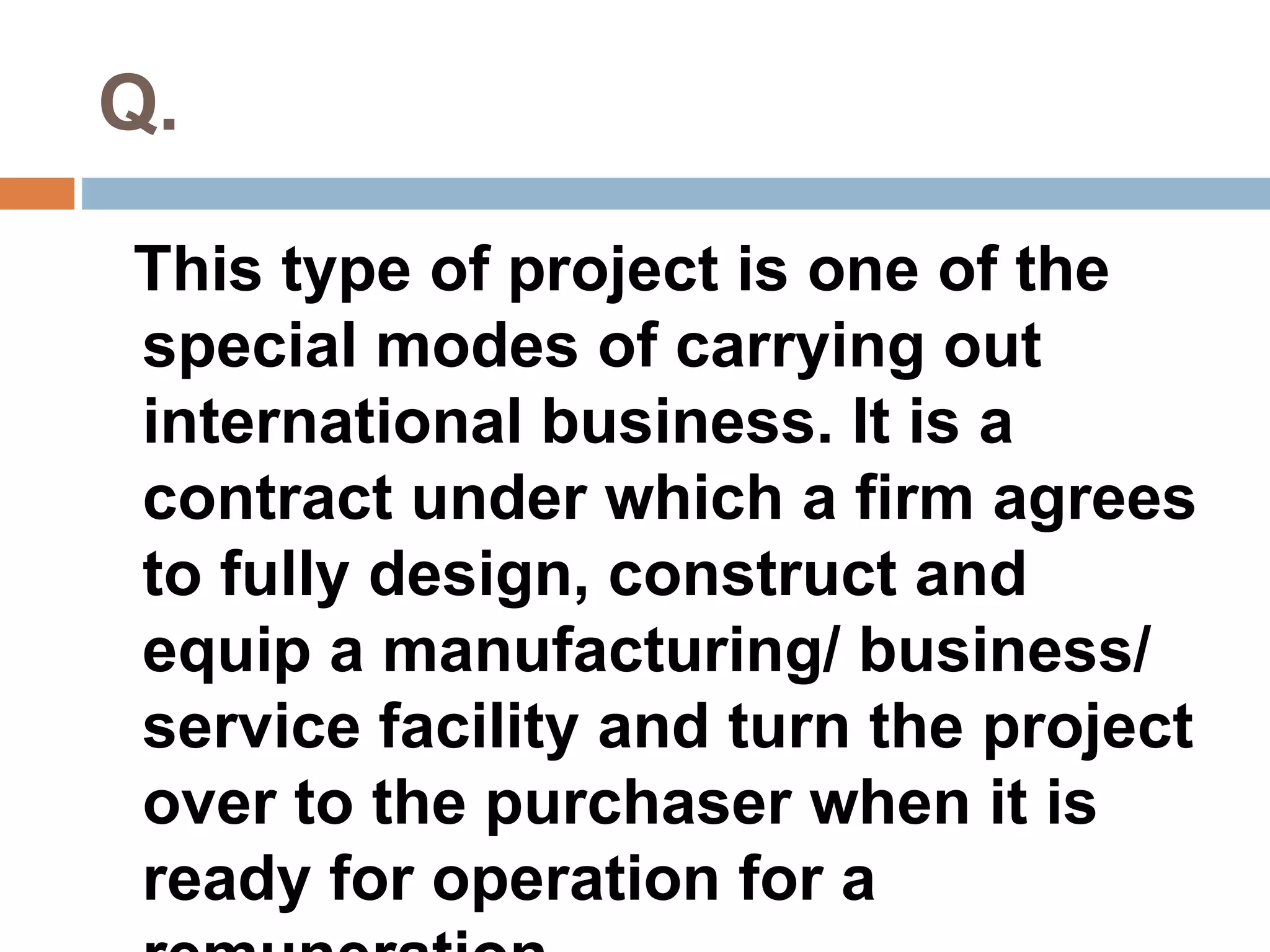 Q. 
This type of project is one of the 
special modes of carrying out 
international business. It is a 
contract under which a firm agrees 
to fully design, construct and 
equip a manufacturing/ business/ 
service facility and turn the project 
over to the purchaser when it is 
ready for operation for a 
remuneration. 
 