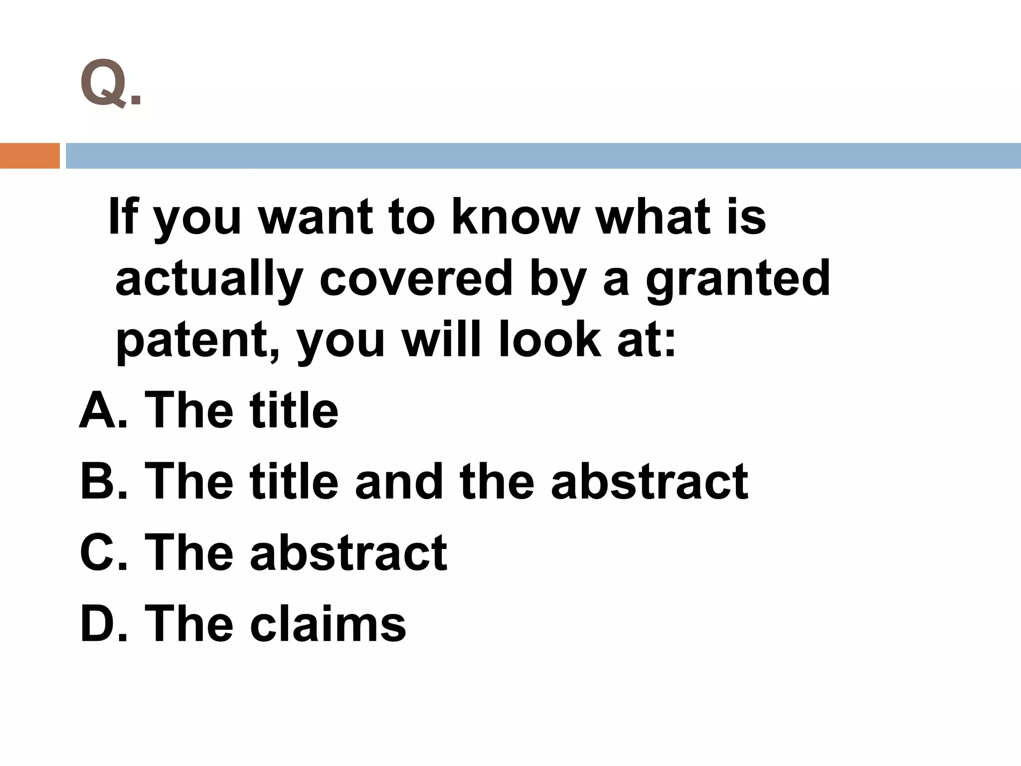 Q. 
If you want to know what is 
actually covered by a granted 
patent, you will look at: 
A. The title 
B. The title and the abstract 
C. The abstract 
D. The claims 
 
