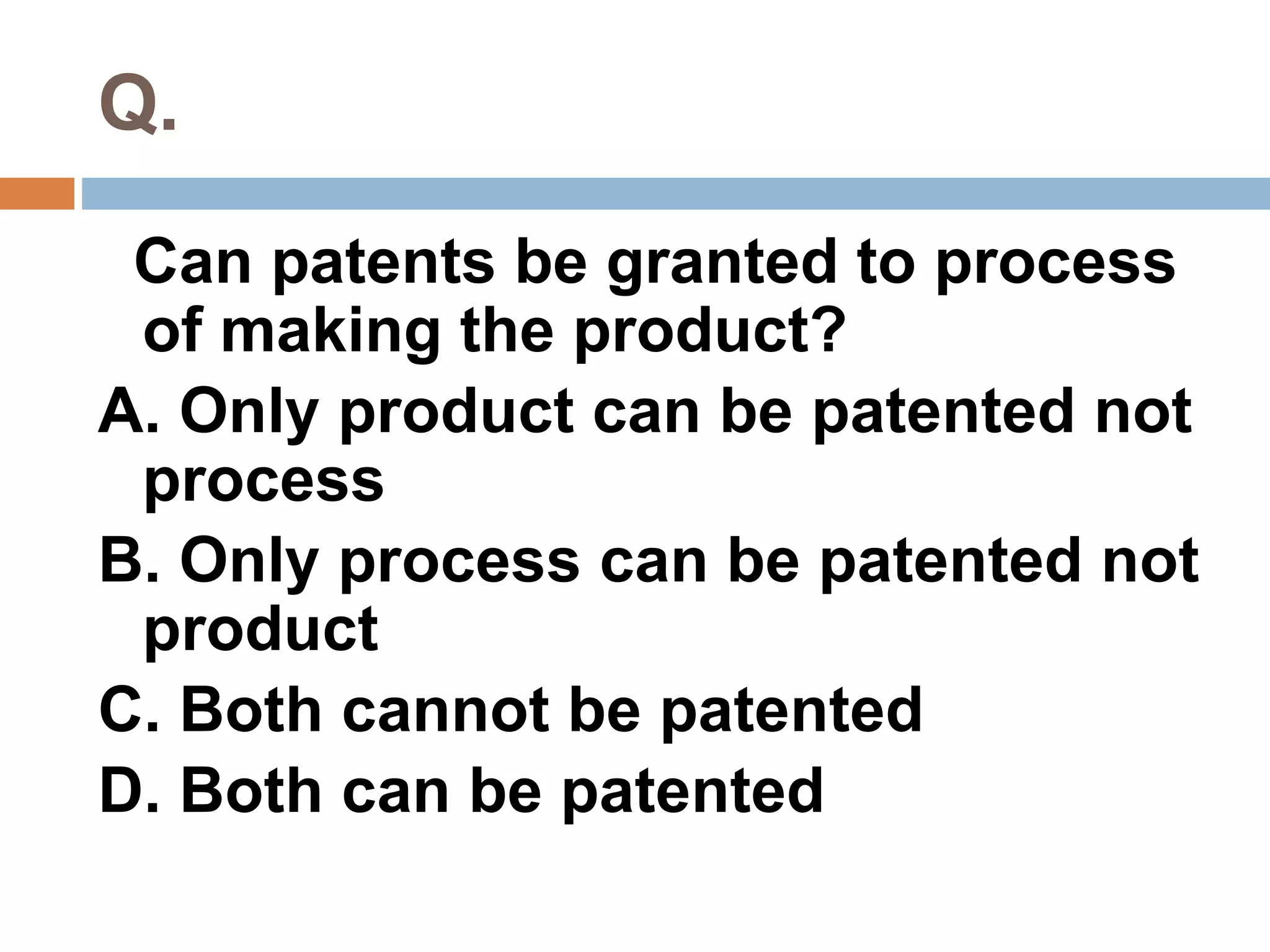 Q. 
Can patents be granted to process 
of making the product? 
A. Only product can be patented not 
process 
B. Only process can be patented not 
product 
C. Both cannot be patented 
D. Both can be patented 
 