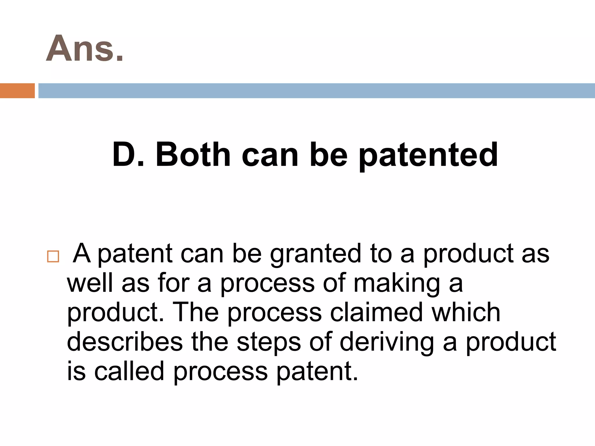 Ans. 
D. Both can be patented 
 A patent can be granted to a product as 
well as for a process of making a 
product. The process claimed which 
describes the steps of deriving a product 
is called process patent. 
 