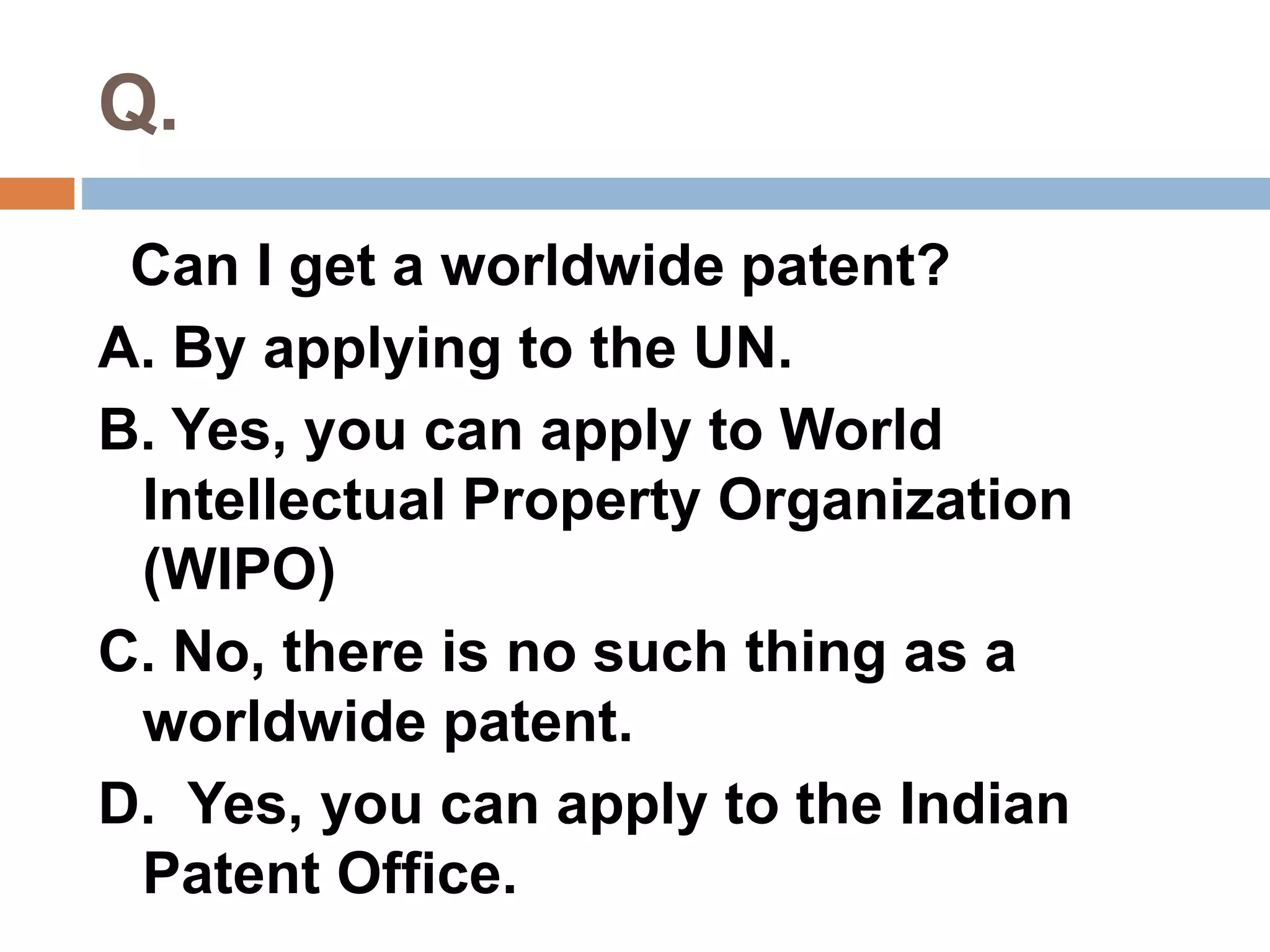 Q. 
Can I get a worldwide patent? 
A. By applying to the UN. 
B. Yes, you can apply to World 
Intellectual Property Organization 
(WIPO) 
C. No, there is no such thing as a 
worldwide patent. 
D. Yes, you can apply to the Indian 
Patent Office. 
 