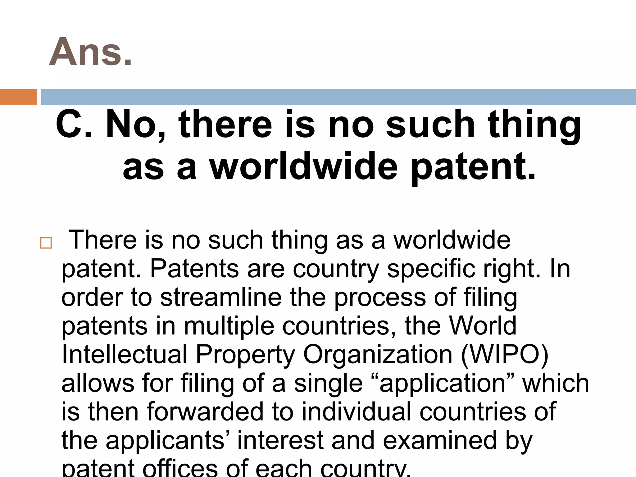 Ans. 
C. No, there is no such thing 
as a worldwide patent. 
 There is no such thing as a worldwide 
patent. Patents are country specific right. In 
order to streamline the process of filing 
patents in multiple countries, the World 
Intellectual Property Organization (WIPO) 
allows for filing of a single “application” which 
is then forwarded to individual countries of 
the applicants’ interest and examined by 
patent offices of each country. 
 