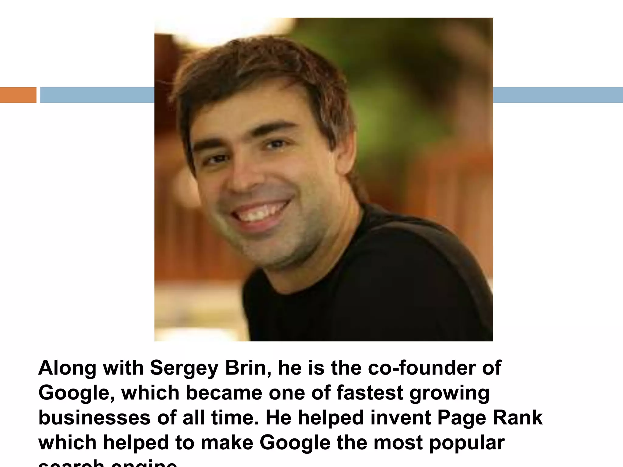 Along with Sergey Brin, he is the co-founder of 
Google, which became one of fastest growing 
businesses of all time. He helped invent Page Rank 
which helped to make Google the most popular 
search engine. 
 