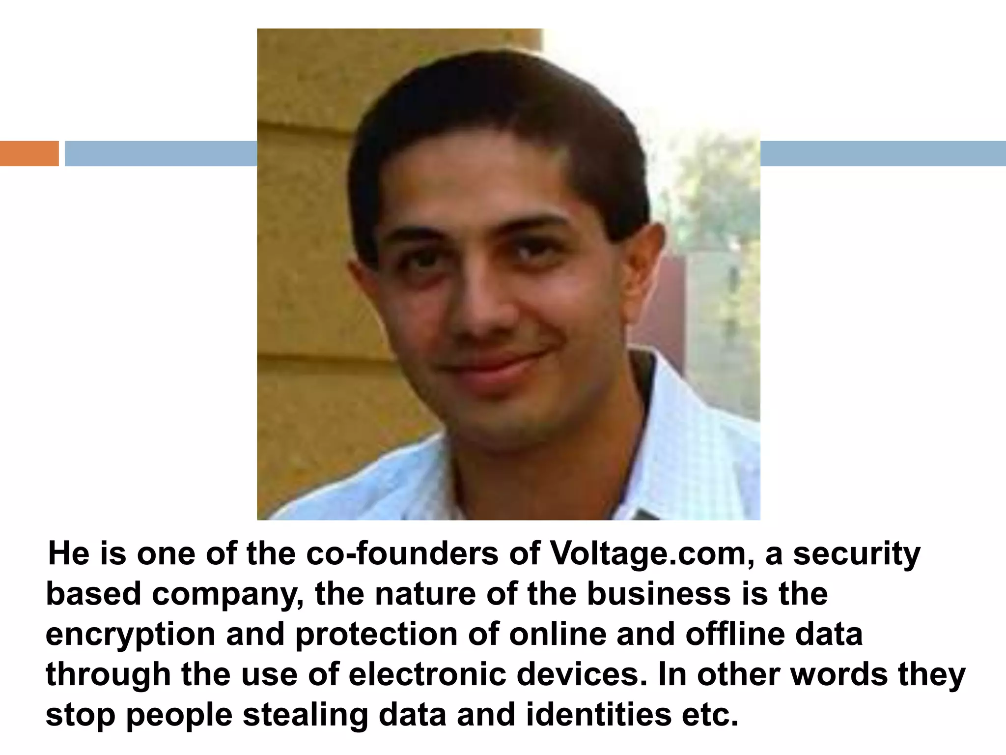 He is one of the co-founders of Voltage.com, a security 
based company, the nature of the business is the 
encryption and protection of online and offline data 
through the use of electronic devices. In other words they 
stop people stealing data and identities etc. 
 