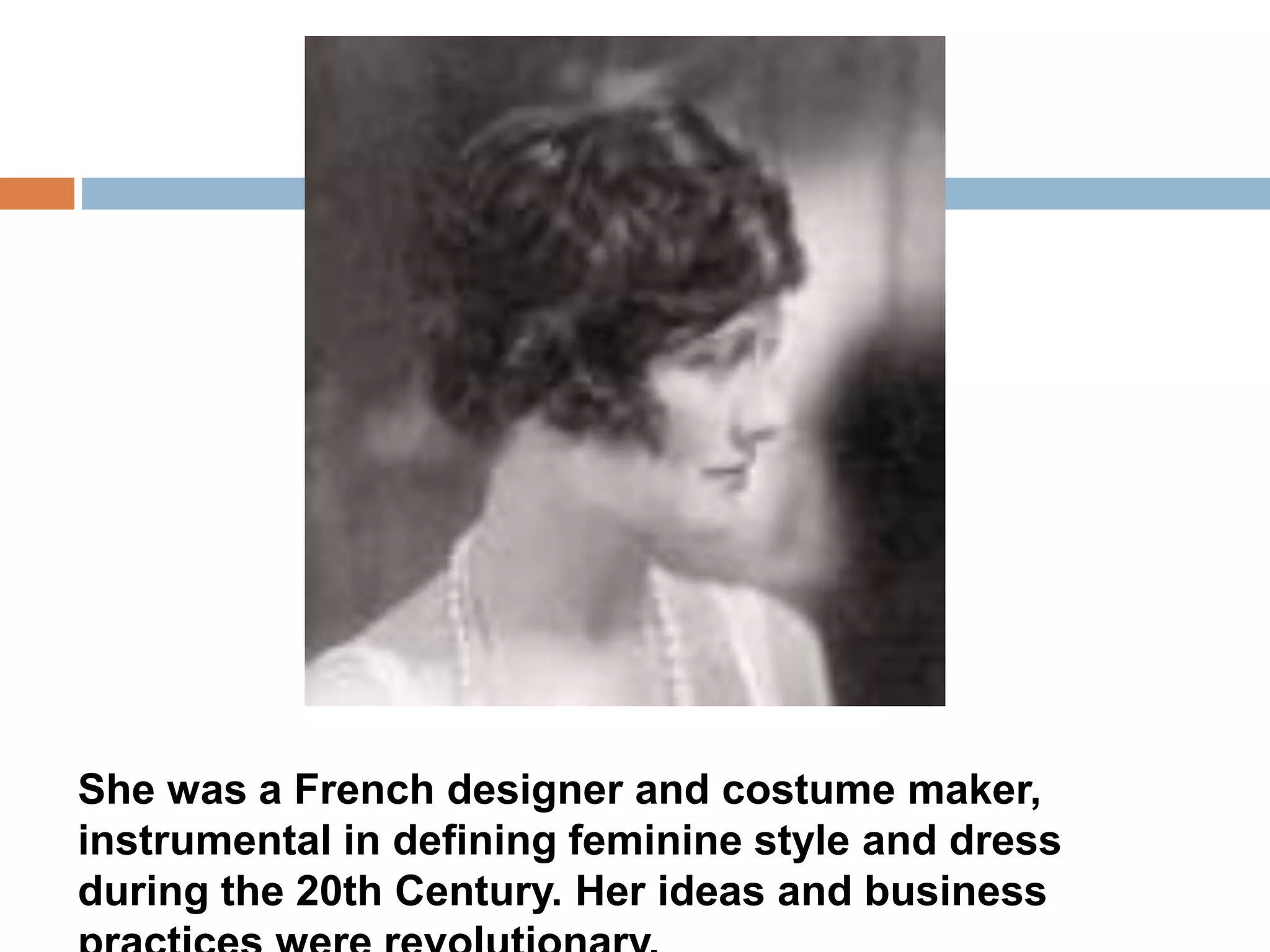 She was a French designer and costume maker, 
instrumental in defining feminine style and dress 
during the 20th Century. Her ideas and business 
practices were revolutionary. 
 